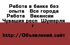 Работа в банке без опыта - Все города Работа » Вакансии   . Чувашия респ.,Шумерля г.